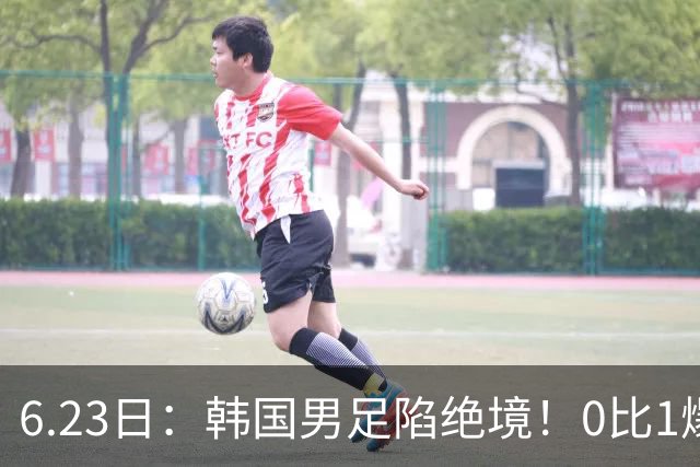 6.23日：韩国男足陷绝境！0比1爆冷输球恐遭小组垫底，末轮生死战南非虎视眈眈